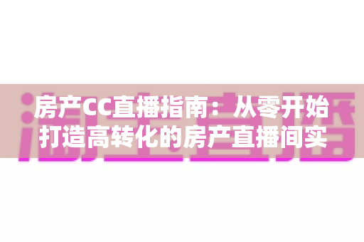 房产CC直播指南：从零开始打造高转化的房产直播间实战手册