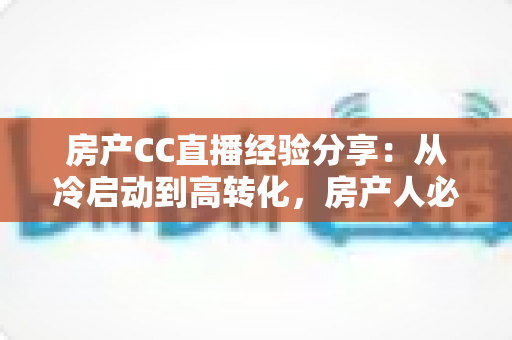 房产CC直播经验分享：从冷启动到高转化，房产人必看的直播实战指南