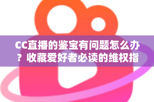 CC直播的鉴宝有问题怎么办?收藏爱好者必读的维权指南与避坑全攻略 CC直播的鉴宝有问题怎么办?收藏爱好者必读的维权指南与避坑全攻略
