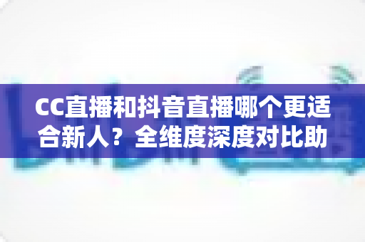 CC直播和抖音直播哪个更适合新人？全维度深度对比助你选出最佳起航平台