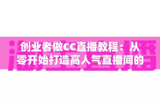 创业者做CC直播教程：从零开始打造高人气直播间的完整实战指南