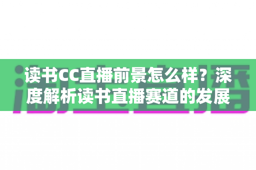 读书CC直播前景怎么样？深度解析读书直播赛道的发展潜力与变现机遇
