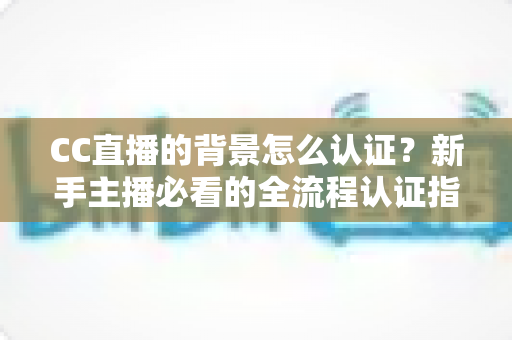 CC直播的背景怎么认证？新手主播必看的全流程认证指南与避坑技巧