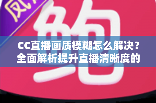 CC直播画质模糊怎么解决？全面解析提升直播清晰度的实用技巧