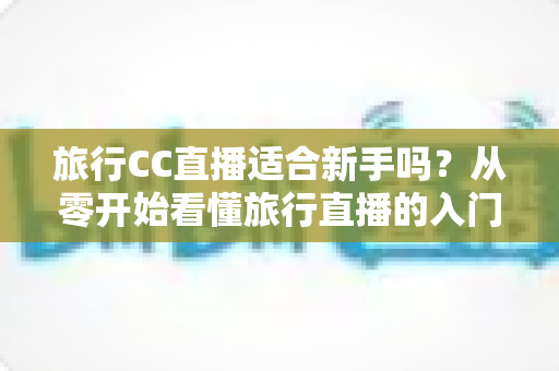 旅行CC直播适合新手吗？从零开始看懂旅行直播的入门指南与实操建议
