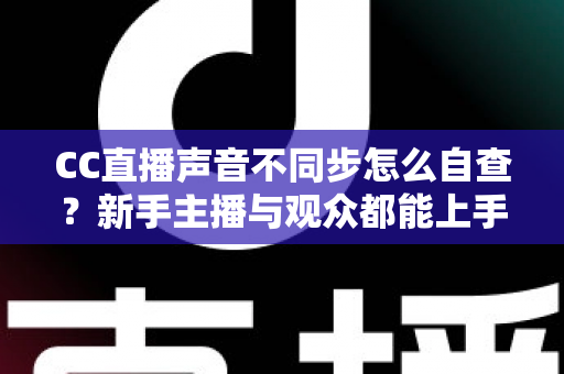 CC直播声音不同步怎么自查？新手主播与观众都能上手的全流程排查攻略