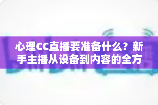 心理CC直播要准备什么？新手主播从设备到内容的全方位筹备指南与实战清单