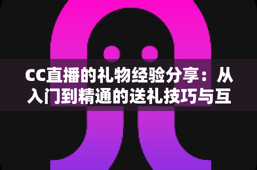 CC直播的礼物经验分享：从入门到精通的送礼技巧与互动策略实用指南