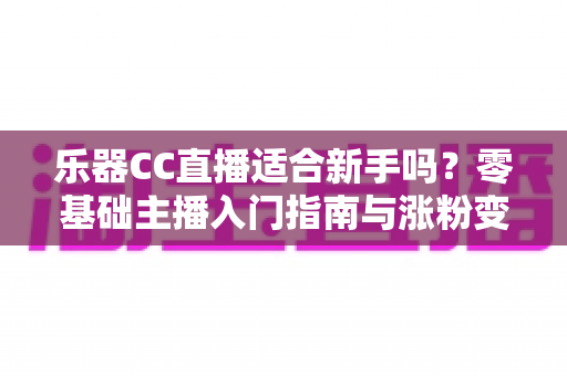 乐器CC直播适合新手吗？零基础主播入门指南与涨粉变现全解析
