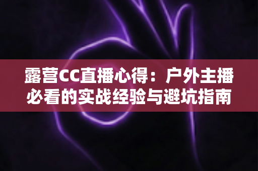 露营CC直播心得:户外主播必看的实战经验与避坑指南 露营CC直播心得:户外主播必看的实战经验与避坑指南