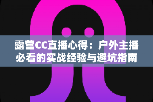 露营CC直播心得：户外主播必看的实战经验与避坑指南