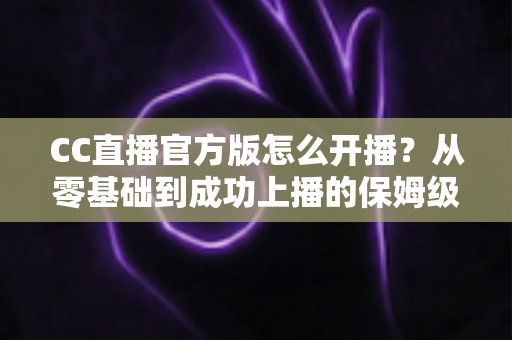 CC直播官方版怎么开播?从零基础到成功上播的保姆级教程全解析 CC直播官方版怎么开播?从零基础到成功上播的保姆级教程全解析