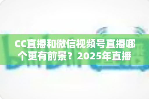 CC直播和微信视频号直播哪个更有前景?2025年直播平台全方位对比分析与创作者选择指南 CC直播和微信视频号直播哪个更有前景?2025年直播平台全方位对比分析与创作者选择指南