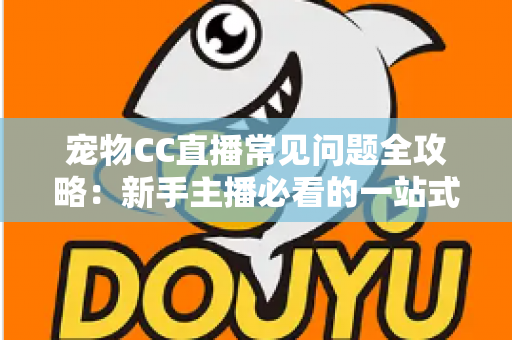 宠物CC直播常见问题全攻略：新手主播必看的一站式开播指南与运营答疑手册