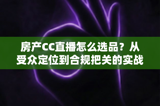 房产CC直播怎么选品？从受众定位到合规把关的实战选品全攻略