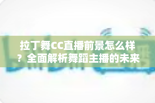 拉丁舞CC直播前景怎么样？全面解析舞蹈主播的未来发展机遇与变现潜力