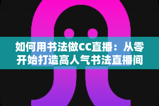 如何用书法做CC直播：从零开始打造高人气书法直播间的完整指南