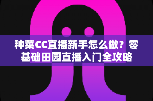 种菜CC直播新手怎么做？零基础田园直播入门全攻略