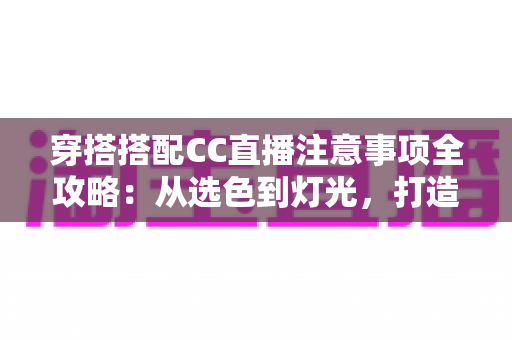 穿搭搭配CC直播注意事项全攻略：从选色到灯光，打造高人气直播间形象