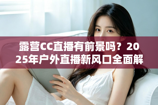 露营CC直播有前景吗?2025年户外直播新风口全面解析与赚钱指南 露营CC直播有前景吗?2025年户外直播新风口全面解析与赚钱指南