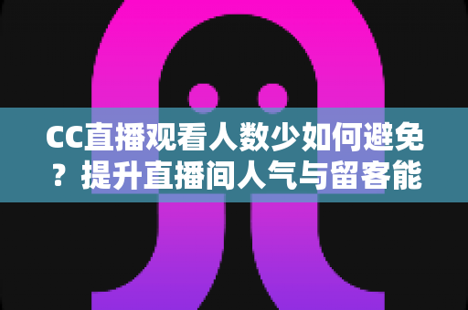 CC直播观看人数少如何避免？提升直播间人气与留客能力的完整实战指南