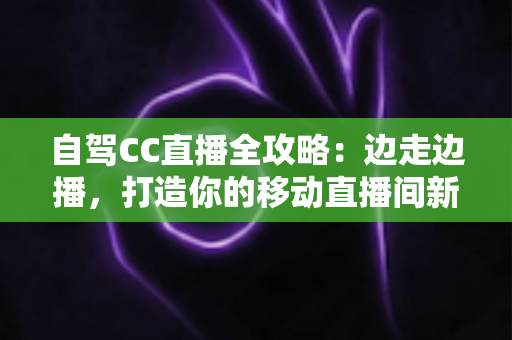 自驾CC直播全攻略：边走边播，打造你的移动直播间新玩法