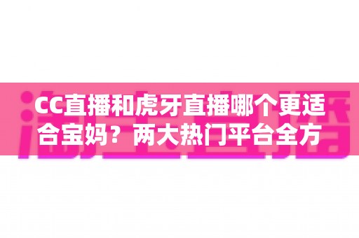 CC直播和虎牙直播哪个更适合宝妈？两大热门平台全方位对比，帮你找到最合适的选择