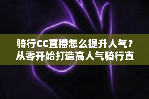 骑行CC直播怎么提升人气？从零开始打造高人气骑行直播间的完整实战指南