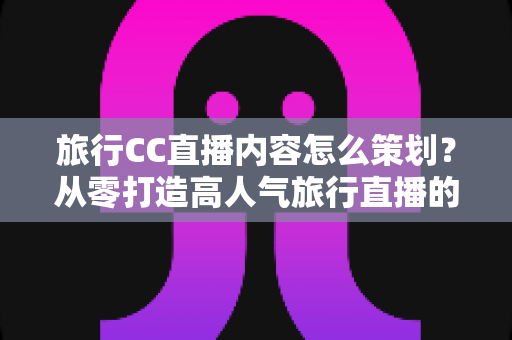 旅行CC直播内容怎么策划？从零打造高人气旅行直播的全方位实战指南