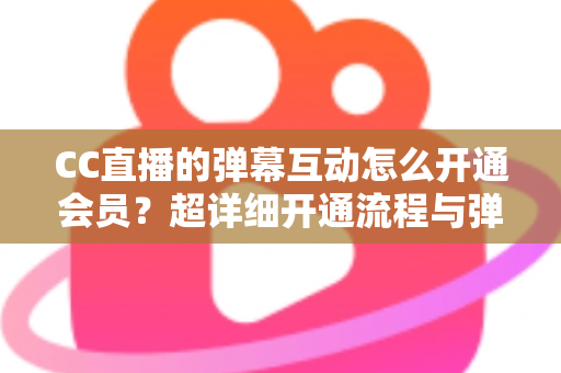 CC直播的弹幕互动怎么开通会员？超详细开通流程与弹幕特权全攻略