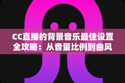CC直播的背景音乐最佳设置全攻略：从音量比例到曲风搭配，打造高人气直播间的调音秘籍