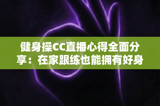 健身操CC直播心得全面分享：在家跟练也能拥有好身材的科学运动指南