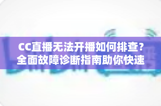 CC直播无法开播如何排查？全面故障诊断指南助你快速恢复直播