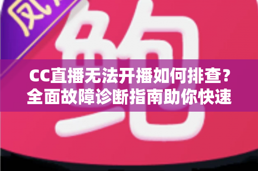 CC直播无法开播如何排查？全面故障诊断指南助你快速恢复直播