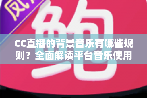 CC直播的背景音乐有哪些规则？全面解读平台音乐使用规范与避坑指南