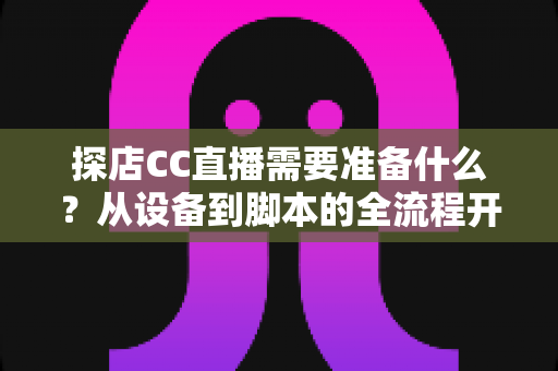 探店CC直播需要准备什么?从设备到脚本的全流程开播准备清单,助你打造高人气探店直播间 探店CC直播需要准备什么?从设备到脚本的全流程开播准备清单,助你打造高人气探店直播间