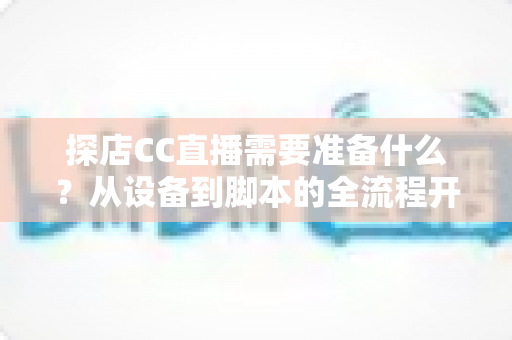 探店CC直播需要准备什么？从设备到脚本的全流程开播准备清单，助你打造高人气探店直播间
