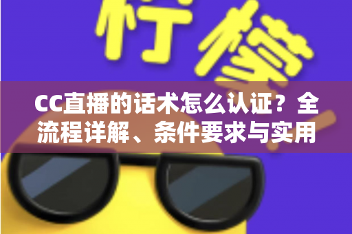 CC直播的话术怎么认证？全流程详解、条件要求与实用技巧一文讲透