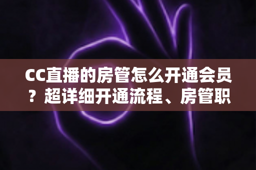 CC直播的房管怎么开通会员？超详细开通流程、房管职责与会员权益一站式全解析
