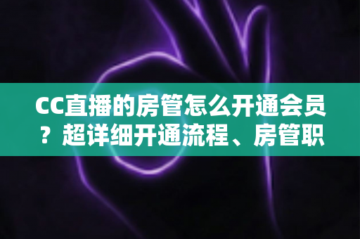 CC直播的房管怎么开通会员？超详细开通流程、房管职责与会员权益一站式全解析