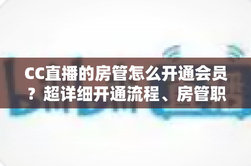 CC直播的房管怎么开通会员？超详细开通流程、房管职责与会员权益一站式全解析