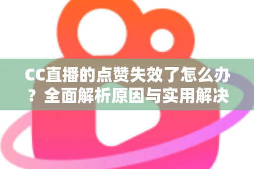 CC直播的点赞失效了怎么办？全面解析原因与实用解决方案指南