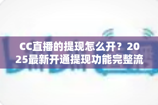CC直播的提现怎么开？2025最新开通提现功能完整流程与实用避坑指南