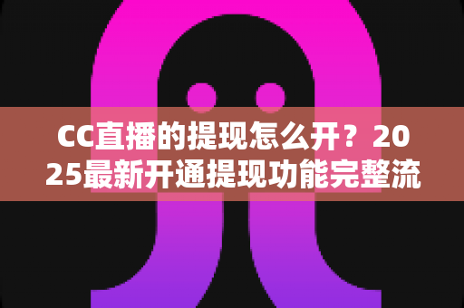 CC直播的提现怎么开？2025最新开通提现功能完整流程与实用避坑指南