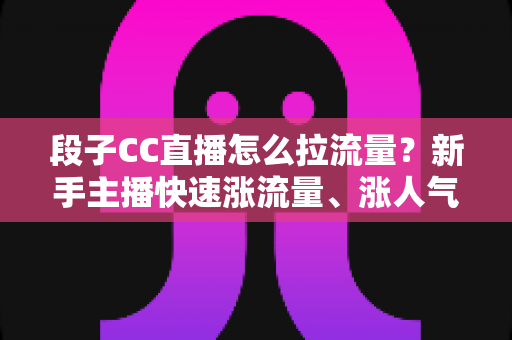 段子CC直播怎么拉流量?新手主播快速涨流量、涨人气的实战攻略全解析 段子CC直播怎么拉流量?新手主播快速涨流量、涨人气的实战攻略全解析