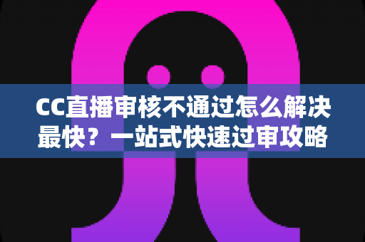 CC直播审核不通过怎么解决最快？一站式快速过审攻略与避坑指南