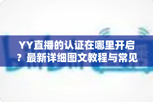 YY直播的认证在哪里开启？最新详细图文教程与常见问题一站式解答