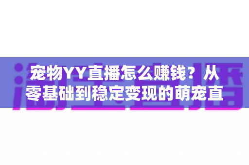 宠物YY直播怎么赚钱？从零基础到稳定变现的萌宠直播全攻略