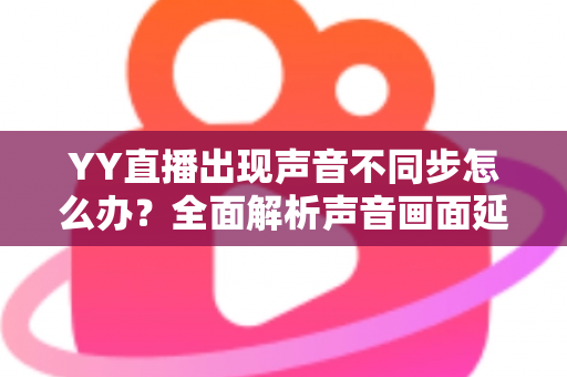 YY直播出现声音不同步怎么办?全面解析声音画面延迟的原因与解决方法 YY直播出现声音不同步怎么办?全面解析声音画面延迟的原因与解决方法