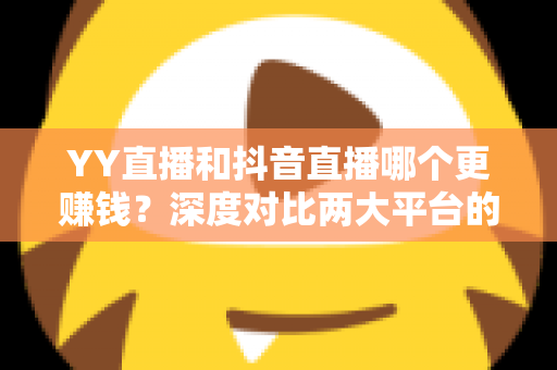 YY直播和抖音直播哪个更赚钱?深度对比两大平台的收入差距与变现攻略 YY直播和抖音直播哪个更赚钱?深度对比两大平台的收入差距与变现攻略